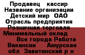 Продавец - кассир › Название организации ­ Детский мир, ОАО › Отрасль предприятия ­ Розничная торговля › Минимальный оклад ­ 25 000 - Все города Работа » Вакансии   . Амурская обл.,Завитинский р-н